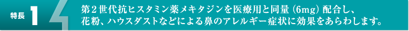 【特長1】第2世代抗ヒスタミン薬メキタジンを医療用と同量（6mg）配合し、花粉、ハウスダストなどによる鼻のアレルギー症状に効果をあらわします。