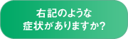 右記のような症状がありますか？